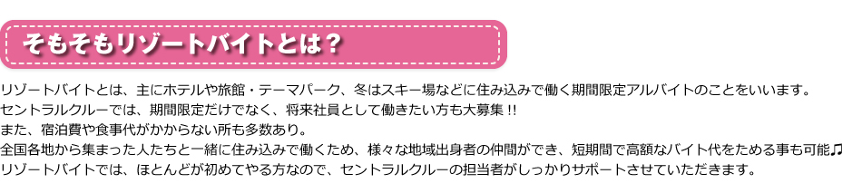 そもそもリゾートバイトとは？リゾートバイトとは、主にホテルや旅館・テーマパーク、冬はスキー場などに住み込みで働く期間限定アルバイトのことをいいます。セントラルクルーでは、期間限定だけでなく、将来社員として働きたい方も大募集!!また、宿泊費や食事代がかからない所も多数あり。全国各地から集まった人たちと一緒に住み込みで働くため、様々な地域出身者の仲間ができ、短期間で高額なバイト代をためる事も可能♫リゾートバイトでは、ほとんどが初めてやる方なので、セントラルクルーの担当者がしっかりサポートさせていただきます。