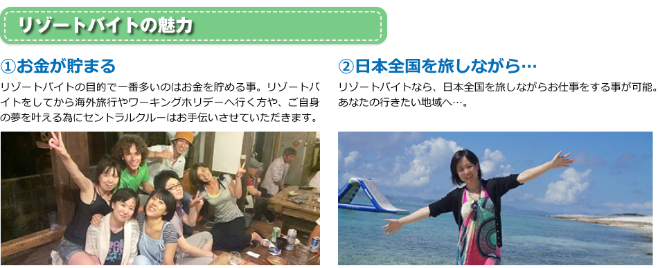 リゾートバイトの魅力。①お金が貯まる。リゾートバイトの目的で一番多いのはお金を貯める事。リゾートバイトをしてから海外旅行やワーキングホリデーへ行く方や、ご自身の夢を叶える為にセントラルクルーはお手伝いさせていただきます。②日本全国を旅しながら…リゾートバイトなら、日本全国を旅しながらお仕事をする事が可能。あなたの行きたい地域へ…。