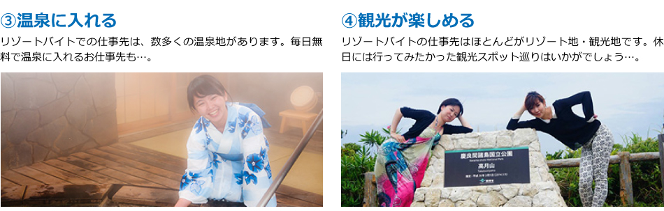 ③温泉に入れる。リゾートバイトでの仕事先は、数多くの温泉地があります。毎日無料で温泉に入れるお仕事先も…。④観光が楽しめる。リゾートバイトの仕事先はほとんどがリゾート地・観光地です。休日には行ってみたかった観光スポット巡りはいかがでしょう…。