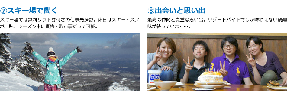 ⑦スキー場で働く。スキー場では無料リフト券付きの仕事先多数。休日はスキー・スノボ三昧。シーズン中に資格を取る事だって可能。⑧出会いと思い出。最高の仲間と貴重な思い出。リゾートバイトでしか味わえない醍醐味が待っています…。